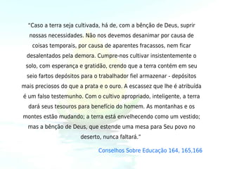 “Caso a terra seja cultivada, há de, com a bênção de Deus, suprir
   nossas necessidades. Não nos devemos desanimar por causa de
    coisas temporais, por causa de aparentes fracassos, nem ficar
 desalentados pela demora. Cumpre-nos cultivar insistentemente o
 solo, com esperança e gratidão, crendo que a terra contém em seu
  seio fartos depósitos para o trabalhador fiel armazenar - depósitos
mais preciosos do que a prata e o ouro. A escassez que lhe é atribuída
é um falso testemunho. Com o cultivo apropriado, inteligente, a terra
  dará seus tesouros para benefício do homem. As montanhas e os
montes estão mudando; a terra está envelhecendo como um vestido;
  mas a bênção de Deus, que estende uma mesa para Seu povo no
                       deserto, nunca faltará.” 

                              Conselhos Sobre Educação 164, 165,166
 