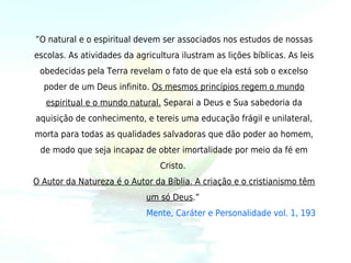 ”O natural e o espiritual devem ser associados nos estudos de nossas
escolas. As atividades da agricultura ilustram as lições bíblicas. As leis
 obedecidas pela Terra revelam o fato de que ela está sob o excelso
  poder de um Deus infinito. Os mesmos princípios regem o mundo
   espiritual e o mundo natural. Separai a Deus e Sua sabedoria da
aquisição de conhecimento, e tereis uma educação frágil e unilateral,
morta para todas as qualidades salvadoras que dão poder ao homem,
 de modo que seja incapaz de obter imortalidade por meio da fé em
                                 Cristo.
O Autor da Natureza é o Autor da Bíblia. A criação e o cristianismo têm
                             um só Deus.” 
                             Mente, Caráter e Personalidade vol. 1, 193
 