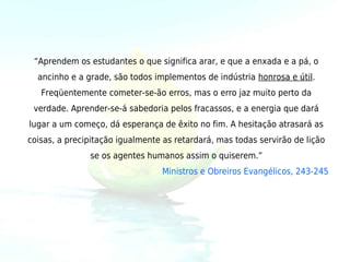“Aprendem os estudantes o que significa arar, e que a enxada e a pá, o
  ancinho e a grade, são todos implementos de indústria honrosa e útil.
   Freqüentemente cometer-se-ão erros, mas o erro jaz muito perto da
 verdade. Aprender-se-á sabedoria pelos fracassos, e a energia que dará
lugar a um começo, dá esperança de êxito no fim. A hesitação atrasará as
coisas, a precipitação igualmente as retardará, mas todas servirão de lição
               se os agentes humanos assim o quiserem.”
                                 Ministros e Obreiros Evangélicos, 243-245
 
