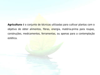 Agricultura é o conjunto de técnicas utilizadas para cultivar plantas com o
objetivo de obter alimentos, fibras, energia, matéria-prima para roupas,
construções, medicamentos, ferramentas, ou apenas para a contemplação
estética.
 