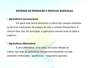 SISTEMAS DE PRODUÇÃO E PRÁTICAS AGRÍCOLAS


• Agricultura Convencional
         Em geral esse termo denomina o cultivo dos campos utilizando
as técnicas tradicionais de preparo do solo e controle fitossanitário. É
comum dizer que, em princípios, a agricultura convencional se opõe à
orgânica ;


• Agricultura Alternativa
         É uma alternativa, uma saída, um outro método de
cultivo, que foge da agricultura convencional (baseada no tripé :
sementes melhoradas - agrotóxicos - maquinário agrícola).
 