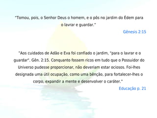 “Tomou, pois, o Senhor Deus o homem, e o pôs no jardim do Édem para
                         o lavrar e guardar.”
                                                            Gênesis 2:15


                                    
  ”Aos cuidados de Adão e Eva foi confiado o jardim, "para o lavrar e o
guardar". Gên. 2:15. Conquanto fossem ricos em tudo que o Possuidor do
  Universo pudesse proporcionar, não deveriam estar ociosos. Foi-lhes
designada uma útil ocupação, como uma bênção, para fortalecer-lhes o
          corpo, expandir a mente e desenvolver o caráter.” 
                                                          Educação p. 21
 