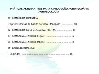 PRÁTICAS ALTERNATIVAS PARA A PRODUÇÃO AGROPECUÁRIA
                      AGROECOLOGIA

01) ARMADILHA LUMINOSA:

(Capturar insetos de hábito noturno – Mariposa) ................ 10

02) ARMADILHA PARA MOSCA DAS FRUTAS: ..................... 11

03) ARMAZENAMENTO DE FEIJÃO: ................................... 12

04) ARMAZENAMENTO DE MILHO: ................................... 14

05) CALDA BORDALESA:

(Fungicida) .................................................................... 16
 