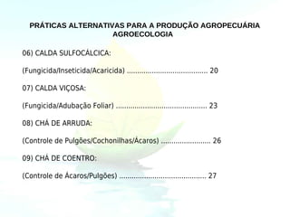 PRÁTICAS ALTERNATIVAS PARA A PRODUÇÃO AGROPECUÁRIA
                     AGROECOLOGIA

06) CALDA SULFOCÁLCICA:

(Fungicida/Inseticida/Acaricida) ....................................... 20

07) CALDA VIÇOSA:

(Fungicida/Adubação Foliar) ............................................ 23

08) CHÁ DE ARRUDA:

(Controle de Pulgões/Cochonilhas/Ácaros) ........................ 26

09) CHÁ DE COENTRO:

(Controle de Ácaros/Pulgões) .......................................... 27
 
