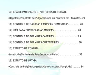 10) CHÁ DE PAU D’ALHO + PONTEIROS DE TOMATE:

(Repelente/Controle de Pulgões/Broca do Ponteiro em Tomate).. 27

11) CONTROLE DE BARATAS E MOSCAS DOMÉSTICAS: ............. 28

12) ISCA PARA CONTROLAR AS MOSCAS: ............................... 28

13) CONTROLE DE FORMIGAS CASEIRAS: ............................... 29

14) CONTROLE DE FORMIGAS CORTADEIRAS: ......................... 30

15) EXTRATO DE CONFREI:

(Inseticida/Controle de Pulgões/Adubo Foliar) .......................... 33

16) EXTRATO DE URTIGA:

(Controle de Pulgões/Lagartas/Outros Insetos/Fungicida) .......... 34
 