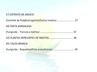 17) EXTRATO DE ANGICO:

(Controle de Pulgões/Lagartas/Outros Insetos) ......................... 37

18) PASTA BORDALESA:

(Fungicida – Troncos e Galhos) ............................................... 37

19) PLANTAS REPELENTES DE INSETOS: ................................. 38

20) CALDA BRANCA:

(Fungicida – Requeima/Pinta preta/Outras) .............................. 39
 
