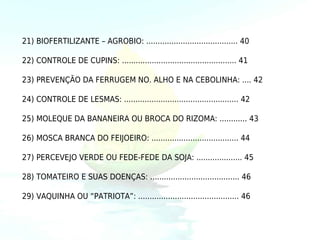 21) BIOFERTILIZANTE – AGROBIO: ........................................ 40

22) CONTROLE DE CUPINS: .................................................. 41

23) PREVENÇÃO DA FERRUGEM NO. ALHO E NA CEBOLINHA: .... 42

24) CONTROLE DE LESMAS: .................................................. 42

25) MOLEQUE DA BANANEIRA OU BROCA DO RIZOMA: ............ 43

26) MOSCA BRANCA DO FEIJOEIRO: ...................................... 44

27) PERCEVEJO VERDE OU FEDE-FEDE DA SOJA: .................... 45

28) TOMATEIRO E SUAS DOENÇAS: ....................................... 46

29) VAQUINHA OU “PATRIOTA”: ............................................ 46
 