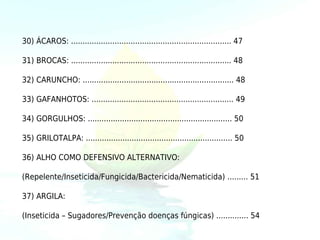30) ÁCAROS: ...................................................................... 47

31) BROCAS: ...................................................................... 48

32) CARUNCHO: .................................................................. 48

33) GAFANHOTOS: .............................................................. 49

34) GORGULHOS: ............................................................... 50

35) GRILOTALPA: ................................................................ 50

36) ALHO COMO DEFENSIVO ALTERNATIVO:

(Repelente/Inseticida/Fungicida/Bactericida/Nematicida) ......... 51

37) ARGILA:

(Inseticida – Sugadores/Prevenção doenças fúngicas) .............. 54
 