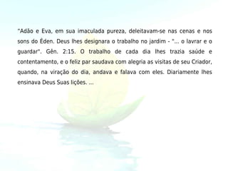 “Adão e Eva, em sua imaculada pureza, deleitavam-se nas cenas e nos
sons do Éden. Deus lhes designara o trabalho no jardim - "... o lavrar e o
guardar". Gên. 2:15. O trabalho de cada dia lhes trazia saúde e
contentamento, e o feliz par saudava com alegria as visitas de seu Criador,
quando, na viração do dia, andava e falava com eles. Diariamente lhes
ensinava Deus Suas lições. ... 
    
 