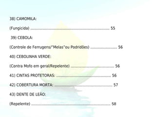 38) CAMOMILA:

(Fungicida) ....................................................................... 55

39) CEBOLA:

(Controle de Ferrugens/”Melas”ou Podridões) ........................ 56

40) CEBOLINHA VERDE:

(Contra Mofo em geral/Repelente) ....................................... 56

41) CINTAS PROTETORAS: ................................................. 56

42) COBERTURA MORTA: .................................................... 57

43) DENTE DE LEÃO:

(Repelente) ....................................................................... 58
 