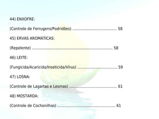 44) ENXOFRE:

(Controle de Ferrugens/Podridões) ....................................... 58

45) ERVAS AROMÁTICAS:

(Repelente) ....................................................................... 58

46) LEITE:

(Fungicida/Acaricida/Inseticida/Vírus) ................................... 59

47) LOSNA:

(Controle de Lagartas e Lesmas) .......................................... 61

48) MOSTARDA:

(Controle de Cochonilhas) ................................................... 61
 