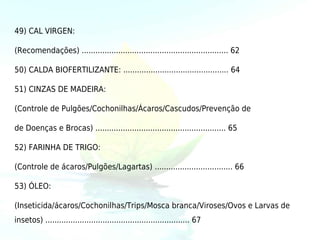 49) CAL VIRGEN:

(Recomendações) ................................................................ 62

50) CALDA BIOFERTILIZANTE: .............................................. 64

51) CINZAS DE MADEIRA:

(Controle de Pulgões/Cochonilhas/Ácaros/Cascudos/Prevenção de

de Doenças e Brocas) ......................................................... 65

52) FARINHA DE TRIGO:

(Controle de ácaros/Pulgões/Lagartas) .................................. 66

53) ÓLEO:

(Inseticida/ácaros/Cochonilhas/Trips/Mosca branca/Viroses/Ovos e Larvas de
insetos) ............................................................... 67
 