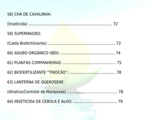 58) CHÁ DE CAVALINHA:

(Inseticida) ......................................................................... 72

59) SUPERMAGRO:

(Calda Biofertilizante) ........................................................... 72

60) ADUBO ORGÂNICO (IBD): ............................................... 74

61) PLANTAS COMPANHEIRAS: .............................................. 75

62) BIOFERTILIZANTE “TINOCÃO”: ........................................ 78

63) LANTERNA DE QUEROSENE:

(Atrativo/Controle de Mariposas) ............................................ 78

64) INSETICIDA DE CEBOLA E ALHO: ...................................... 79
 