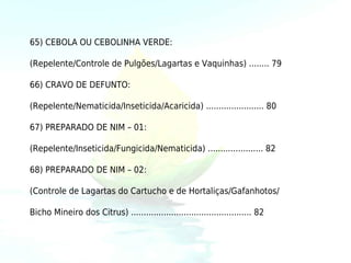 65) CEBOLA OU CEBOLINHA VERDE:

(Repelente/Controle de Pulgões/Lagartas e Vaquinhas) ........ 79

66) CRAVO DE DEFUNTO:

(Repelente/Nematicida/Inseticida/Acaricida) ....................... 80

67) PREPARADO DE NIM – 01:

(Repelente/Inseticida/Fungicida/Nematicida) ...................... 82

68) PREPARADO DE NIM – 02:

(Controle de Lagartas do Cartucho e de Hortaliças/Gafanhotos/

Bicho Mineiro dos Citrus) ................................................ 82
 