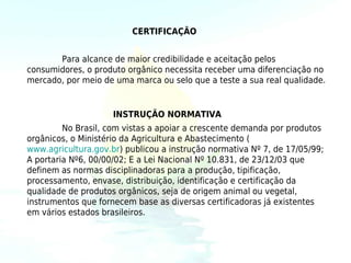 CERTIFICAÇÃO


       Para alcance de maior credibilidade e aceitação pelos
consumidores, o produto orgânico necessita receber uma diferenciação no
mercado, por meio de uma marca ou selo que a teste a sua real qualidade.


                     INSTRUÇÃO NORMATIVA
         No Brasil, com vistas a apoiar a crescente demanda por produtos
orgânicos, o Ministério da Agricultura e Abastecimento (
www.agricultura.gov.br) publicou a instrução normativa Nº 7, de 17/05/99;
A portaria Nº6, 00/00/02; E a Lei Nacional Nº 10.831, de 23/12/03 que
definem as normas disciplinadoras para a produção, tipificação,
processamento, envase, distribuição, identificação e certificação da
qualidade de produtos orgânicos, seja de origem animal ou vegetal,
instrumentos que fornecem base as diversas certificadoras já existentes
em vários estados brasileiros.
 