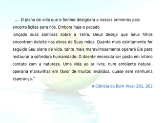   ...  O plano de vida que o Senhor designara a nossos primeiros pais
encerra lições para nós. Embora haja o pecado 
lançado suas sombras sobre a Terra, Deus deseja que Seus filhos
encontrem deleite nas obras de Suas mãos. Quanto mais estritamente for
seguido Seu plano de vida, tanto mais maravilhosamente operará Ele para
restaurar a sofredora humanidade. O doente necessita ser posto em íntimo
contato com a natureza. Uma vida ao ar livre, num ambiente natural,
operaria maravilhas em favor de muitos inválidos, quase sem nenhuma
esperança.” 
                                          A Ciência do Bom Viver 261, 262
 