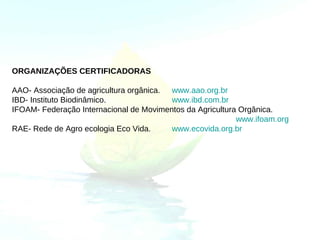 ORGANIZAÇÕES CERTIFICADORAS

AAO- Associação de agricultura orgânica. www.aao.org.br
IBD- Instituto Biodinâmico.              www.ibd.com.br
IFOAM- Federação Internacional de Movimentos da Agricultura Orgânica.
                                                           www.ifoam.org
RAE- Rede de Agro ecologia Eco Vida.     www.ecovida.org.br
 