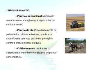 •TIPOS DE PLANTIO

         - Plantio convencional (dotado de
métodos como a aração e gradagem entre um
cultivo e outro);

         - Plantio direto (feito diretamente na
palhada dos cultivos anteriores, que fica na
superfície do solo. Isso possibilita protegê-lo
contra a erosão e perda d’água);

         - Cultivo mínimo (está entre o
sistema de plantio direto e o sistema de plantio
convencional).
 