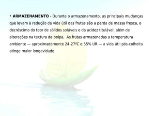 • ARMAZENAMENTO - Durante o armazenamento, as principais mudanças
que levam à redução da vida útil das frutas são a perda de massa fresca, o
decréscimo do teor de sólidos solúveis e da acidez titulável, além de
alterações na textura da polpa. As frutas armazenadas a temperatura
ambiente — aproximadamente 24-27ºC e 55% UR — a vida útil pós-colheita
atinge maior longevidade.
 