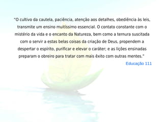 “O cultivo da cautela, paciência, atenção aos detalhes, obediência às leis,
 transmite um ensino muitíssimo essencial. O contato constante com o
mistério da vida e o encanto da Natureza, bem como a ternura suscitada
   com o servir a estas belas coisas da criação de Deus, propendem a
  despertar o espírito, purificar e elevar o caráter; e as lições ensinadas
  preparam o obreiro para tratar com mais êxito com outras mentes.”
                                                               Educação 111
 