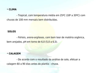 • CLIMA

          - Tropical, com temperatura média em 25ºC (18º a 30ºC) com
chuvas de 100 mm mensais bem distribuídas.



SOLOS

          - Férteis, areno-argilosos, com bom teor de matéria orgânica,
bem arejados, pH em torno de 6,0 (5,0 a 6,5).



• CALAGEM

          - De acordo com o resultado da análise de solo, efetuar a
calagem 60 a 90 dias antes do plantio - chuva.
 