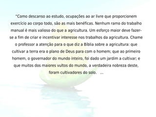 “Como descanso ao estudo, ocupações ao ar livre que proporcionem
exercício ao corpo todo, são as mais benéficas. Nenhum ramo do trabalho
manual é mais valioso do que a agricultura. Um esforço maior deve fazer-
se a fim de criar e incentivar interesse nos trabalhos da agricultura. Chame
   o professor a atenção para o que diz a Bíblia sobre a agricultura: que
 cultivar a terra era o plano de Deus para com o homem; que ao primeiro
 homem, o governador do mundo inteiro, foi dado um jardim a cultivar; e
  que muitos dos maiores vultos do mundo, a verdadeira nobreza deste,
                      foram cultivadores do solo. ...
 