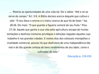 ... Mostrai as oportunidades de uma vida tal. Diz o sábio: "Até o rei se
 serve do campo." Ecl. 5:9. A Bíblia declara acerca daquele que cultiva o
  solo: "O seu Deus o ensina e o instrui acerca do que há de fazer." Isa.
  28:26. Diz mais: "O que guarda a figueira comerá do seu fruto." Prov.
 27:18. Aquele que ganha a sua vida pela agricultura escapa de muitas
tentações e desfruta inúmeros privilégios e bênçãos negados àqueles cujo
trabalho é nas grandes cidades. E nestes dias dos colossais monopólios e
rivalidade comercial, poucos há que desfrutem de uma independência tão
 real e de tão grande certeza de bons rendimentos de seu labor, como o
                           cultivador do solo.” 
                                                       Educação p. 219-220
 