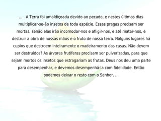 ... A Terra foi amaldiçoada devido ao pecado, e nestes últimos dias
   multiplicar-se-ão insetos de toda espécie. Essas pragas precisam ser
  mortas, senão elas irão incomodar-nos e afligir-nos, e até matar-nos, e
destruir a obra de nossas mãos e o fruto de nossa terra. Nalguns lugares há
cupins que destroem inteiramente o madeiramento das casas. Não devem
 ser destruídos? As árvores frutíferas precisam ser pulverizadas, para que
sejam mortos os insetos que estragariam as frutas. Deus nos deu uma parte
   para desempenhar, e devemos desempenhá-la com fidelidade. Então
                 podemos deixar o resto com o Senhor. ...
 