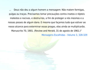 ...     Deus não deu a algum homem a mensagem: Não matem formigas,
pulgas ou traças. Precisamos tomar precauções contra insetos e répteis
 molestos e nocivos, e destruí-los, a fim de proteger a nós mesmos e a
nossas posses de algum dano. E mesmo que façamos tudo que estiver ao
nosso alcance para exterminar essas pragas, elas ainda se multiplicarão.
      Manuscrito 70, 1901. (Review and Herald, 31 de agosto de 1961.)” 
                                 Mensagens Escolhidas - Volume 3, 328-329
 