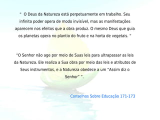 “  O Deus da Natureza está perpetuamente em trabalho. Seu
   infinito poder opera de modo invisível, mas as manifestações
aparecem nos efeitos que a obra produz. O mesmo Deus que guia
  os planetas opera no plantio do fruto e na horta de vegetais. “



 “O Senhor não age por meio de Suas leis para ultrapassar as leis
da Natureza. Ele realiza a Sua obra por meio das leis e atributos de
   Seus instrumentos, e a Natureza obedece a um “Assim diz o
                            Senhor” ”. 



                               Conselhos Sobre Educação 171-173
 