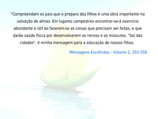 “Compreendam os pais que o preparo dos filhos é uma obra importante na
   salvação de almas. Em lugares campestres encontrar-se-á exercício
 abundante e útil ao fazerem-se as coisas que precisam ser feitas, e que
 darão saúde física por desenvolverem os nervos e os músculos. "Saí das
    cidades", é minha mensagem para a educação de nossos filhos. 

                               Mensagens Escolhidas - Volume 2, 355-356
 