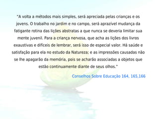 “A volta a métodos mais simples, será apreciada pelas crianças e os
  jovens. O trabalho no jardim e no campo, será aprazível mudança da
 fatigante rotina das lições abstratas a que nunca se deveria limitar sua
   mente juvenil. Para a criança nervosa, que acha as lições dos livros
 exaustivas e difíceis de lembrar, será isso de especial valor. Há saúde e
satisfação para ela no estudo da Natureza; e as impressões causadas não
 se lhe apagarão da memória, pois se acharão associadas a objetos que
               estão continuamente diante de seus olhos.”

                                  Conselhos Sobre Educação 164, 165,166
 