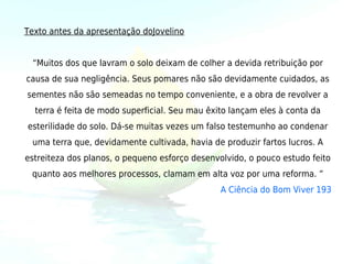 Texto antes da apresentação doJovelino


 “Muitos dos que lavram o solo deixam de colher a devida retribuição por
causa de sua negligência. Seus pomares não são devidamente cuidados, as
sementes não são semeadas no tempo conveniente, e a obra de revolver a
  terra é feita de modo superficial. Seu mau êxito lançam eles à conta da
esterilidade do solo. Dá-se muitas vezes um falso testemunho ao condenar
 uma terra que, devidamente cultivada, havia de produzir fartos lucros. A
estreiteza dos planos, o pequeno esforço desenvolvido, o pouco estudo feito
 quanto aos melhores processos, clamam em alta voz por uma reforma. ”
                                                A Ciência do Bom Viver 193
 