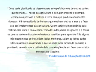 “Deus seria glorificado se viessem para este país homens de outras partes,
   que tenham ... noção da agricultura e que, por preceito e exemplo,
   ensinem as pessoas a cultivar a terra para que produza abundantes
riquezas. Há necessidade de homens que ensinem outros a arar e a fazer
  uso dos implementos da agricultura. Quem serão os missionários para
realizar essa obra e para ensinar métodos adequados aos jovens e a todos
os que se sentem dispostos e bastante humildes para aprender? Se alguns
  não querem que se lhes dêem idéias melhores, sejam as lições dadas
  silenciosamente, mostrando o que se pode fazer formando pomares e
plantando cereais; que a colheita fale com eloqüência em favor de corretos
                          métodos de trabalho.”
                                     Fundamentos da Educação Cristã 324
 