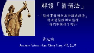 解讀「醫預法」
~「醫療事故預防及爭議處理法」
將改變醫療訴訟態樣
我們準備好了嗎?~
黃冠誠
Associate Professor Guan-Cheng Huang, MD, LL.M
1
 