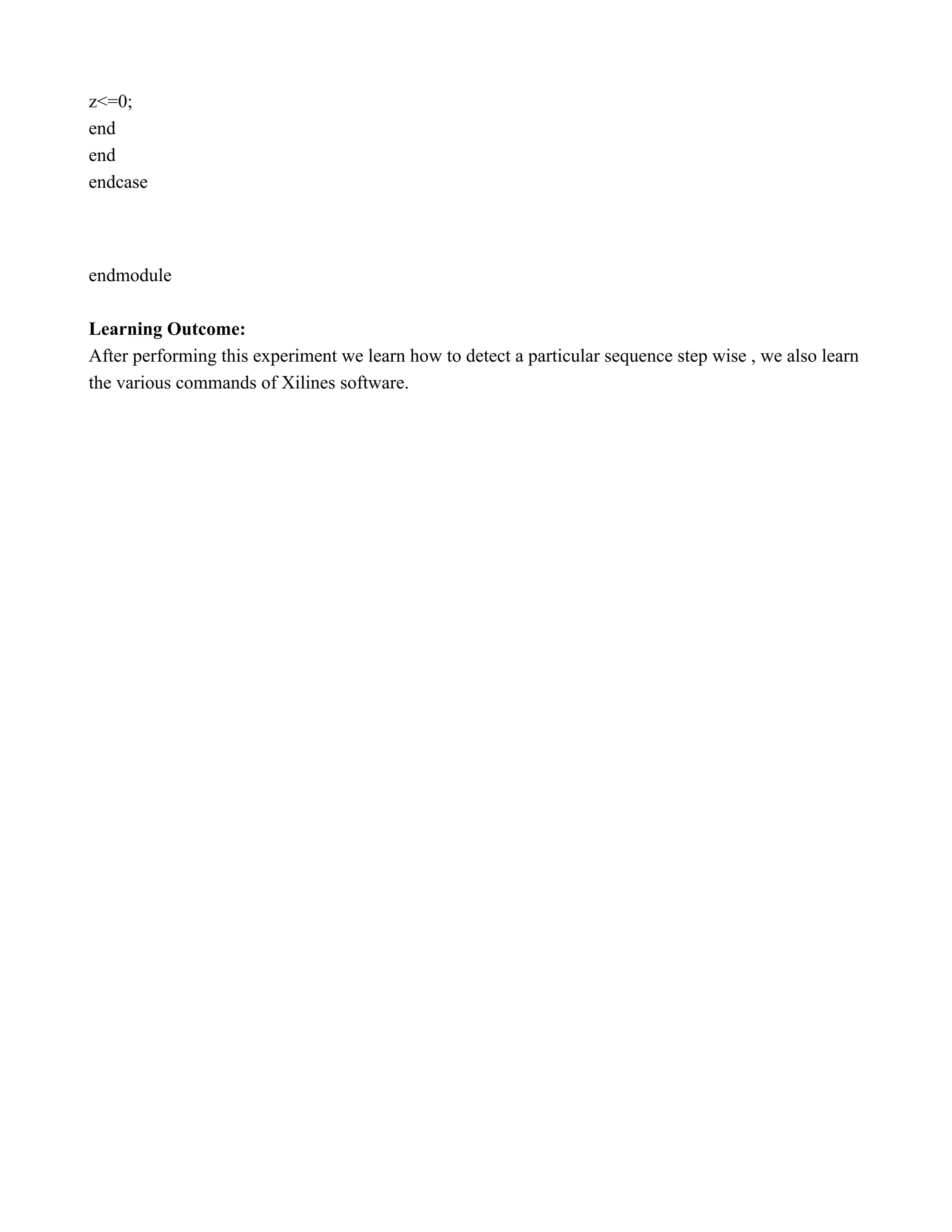 z<=0;  end  end  endcase        endmodule    Learning Outcome:  After performing this experiment we learn how to detect a particular sequence step wise , we also learn  the various commands of Xilines software.   