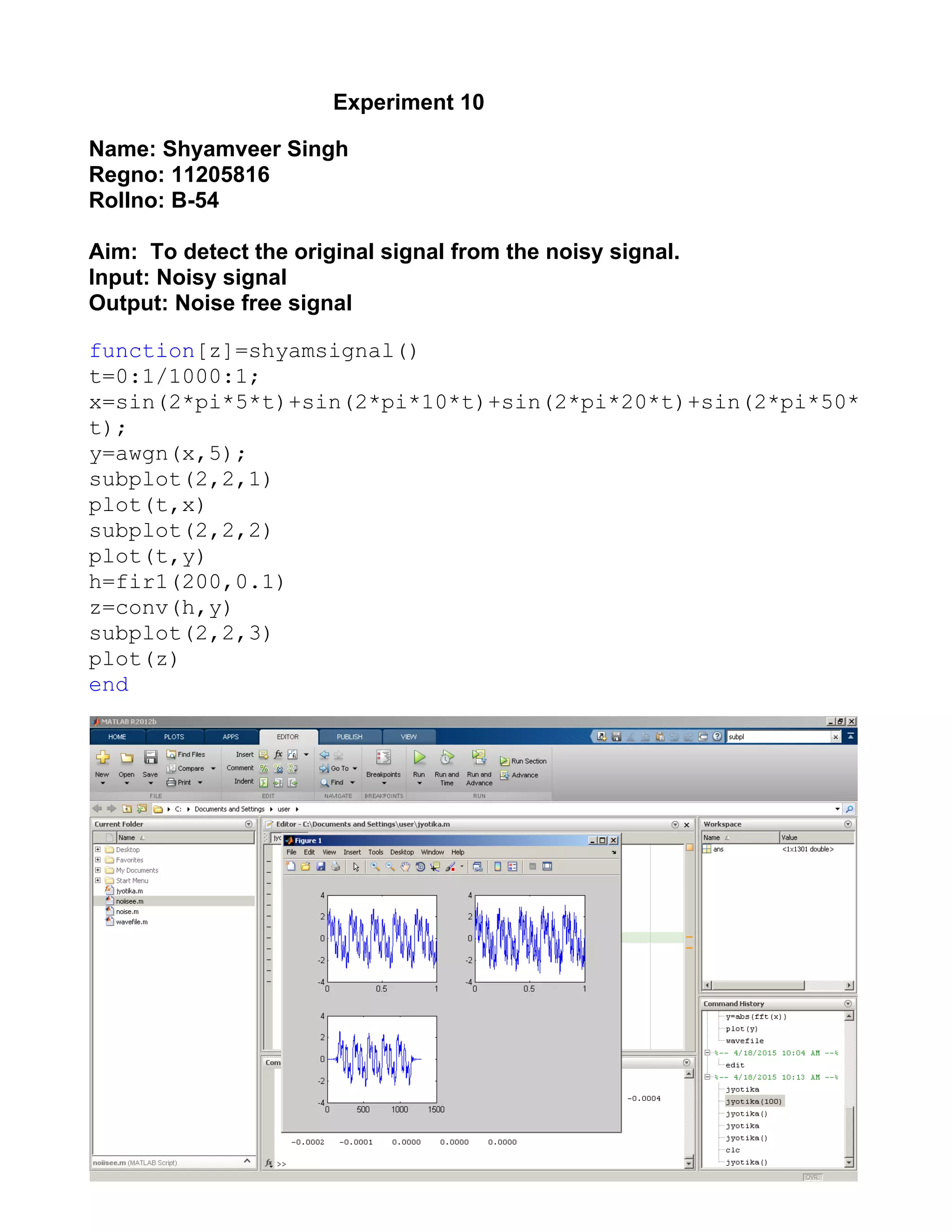                                                  ​ Experiment 10 
 
Name: Shyamveer Singh  
Regno: 11205816 
Rollno: B­54 
 
Aim:  To detect the original signal from the noisy signal. 
Input: Noisy signal 
Output: Noise free signal   
 
function​[z]=shyamsignal() 
t=0:1/1000:1; 
x=sin(2*pi*5*t)+sin(2*pi*10*t)+sin(2*pi*20*t)+sin(2*pi*50*
t); 
y=awgn(x,5); 
subplot(2,2,1) 
plot(t,x) 
subplot(2,2,2) 
plot(t,y) 
h=fir1(200,0.1) 
z=conv(h,y) 
subplot(2,2,3) 
plot(z) 
end 
 
 