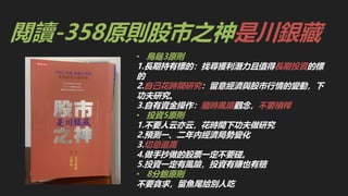 閱讀-358原則股市之神是川銀藏
• 烏龜3原則
1.長期持有標的：找尋獲利潛力且值得長期投資的標
的
2.自己花時間研究：留意經濟與股市行情的變動，下
功夫研究。
3.自有資金操作：隨時風險觀念，不要槓桿
• 投資5原則
1.不要人云亦云，花時間下功夫做研究
2.預測一、二年內經濟局勢變化
3.切忌追高
4.做手抄做的股票一定不要碰。
5.投資一定有風險，投資有賺也有賠
• 8分飽原則
不要貪求，留魚尾給別人吃
 