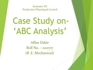 Case Study on-
‘ABC Analysis’
Semester VII
Production Planning & Control
Affan Dabir
Roll No. – 1120717
(B .E .Mechanical)
 
