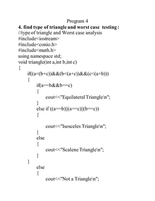 Program 4 
4. find type of triangle and worst case testing : 
//type of triangle and Worst case analysis 
#include<iostream> 
#include<conio.h> 
#include<math.h> 
using namespace std; 
void triangle(int a,int b,int c) 
{ 
if((a<(b+c))&&(b<(a+c))&&(c<(a+b))) 
{ 
if(a==b&&b==c) 
{ 
cout<<"Equilateral Trianglen"; 
} 
else if ((a==b)||(a==c)||(b==c)) 
{ 
cout<<"Isosceles Trianglen"; 
} 
else 
{ 
cout<<"Scalene Trianglen"; 
} 
} 
else 
{ 
cout<<"Not a Trianglen"; 
 