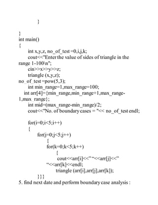 } 
} 
int main() 
{ 
int x,y,z, no_of_test =0,i,j,k; 
cout<<"Enter the value of sides of triangle in the 
range 1-100n"; 
cin>>x>>y>>z; 
triangle (x,y,z); 
no_of_test =pow(5,3); 
int min_range=1,max_range=100; 
int arr[4]={min_range,min_range+1,max_range- 
1,max_range}; 
int mid=(max_range-min_range)/2; 
cout<<"No. of boundary cases = "<< no_of_test endl; 
for(i=0;i<5;i++) 
{ 
for(j=0;j<5;j++) 
{ 
for(k=0;k<5;k++) 
{ 
cout<<arr[i]<<” “<<arr[j]<<” 
“<<arr[k]<<endl; 
triangle (arr[i],arr[j],arr[k]); 
}}} 
5. find next date and perform boundary case analysis : 
 
