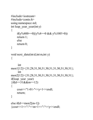 #include<iostream> 
#include<conio.h> 
using namespace std; 
int leap_year_year(int y) 
{ 
if(y%400==0||(y%4==0 && y%100!=0)) 
return 1; 
else 
return 0; 
} 
void next_date(int d,int m,int y) 
{ 
int 
mon1[12]={31,28,31,30,31,30,31,31,30,31,30,31}; 
int 
mon2[12]={31,28,31,30,31,30,31,31,30,31,30,31}; 
if(leap_year_year) 
{if(d==31&&m==12) 
{ 
cout<<"1-01-"<<y+1<<endl; 
return; 
} 
else if(d==mon2[m-1]) 
{cout<<1<<"-"<<m+1<<"-"<<y<<endl; 
 