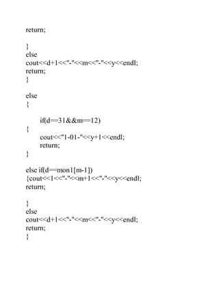 return; 
} 
else 
cout<<d+1<<"-"<<m<<"-"<<y<<endl; 
return; 
} 
else 
{ 
if(d==31&&m==12) 
{ 
cout<<"1-01-"<<y+1<<endl; 
return; 
} 
else if(d==mon1[m-1]) 
{cout<<1<<"-"<<m+1<<"-"<<y<<endl; 
return; 
} 
else 
cout<<d+1<<"-"<<m<<"-"<<y<<endl; 
return; 
} 
 