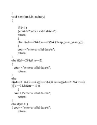 } 
void next(int d,int m,int y) 
{ 
if(d<1) 
{cout<<"enter a valid daten"; 
return; 
} 
else if((d==29&&m==2)&& (!leap_year_year (y))) 
{ 
cout<<"enter a valid daten"; 
return; 
} 
else if(d>=29&&m==2) 
{ 
cout<<"enter a valid daten"; 
return; 
} 
else 
if((d==31&&m==4)||(d==31&&m==6)||(d==31&&m==9 
)||(d==31&&m==11)) 
{ 
cout<<"enter a valid daten"; 
return; 
} 
else if(d>31) 
{ cout<<"enter a valid daten"; 
return; 
 