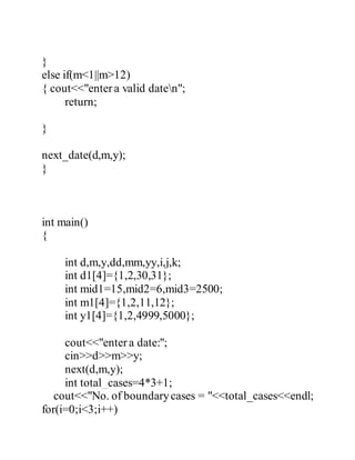 } 
else if(m<1||m>12) 
{ cout<<"enter a valid daten"; 
return; 
} 
next_date(d,m,y); 
} 
int main() 
{ 
int d,m,y,dd,mm,yy,i,j,k; 
int d1[4]={1,2,30,31}; 
int mid1=15,mid2=6,mid3=2500; 
int m1[4]={1,2,11,12}; 
int y1[4]={1,2,4999,5000}; 
cout<<"enter a date:"; 
cin>>d>>m>>y; 
next(d,m,y); 
int total_cases=4*3+1; 
cout<<"No. of boundary cases = "<<total_cases<<endl; 
for(i=0;i<3;i++) 
 