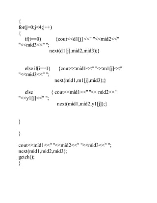 { 
for(j=0;j<4;j++) 
{ 
if(i==0) {cout<<d1[j] <<" "<<mid2<<" 
"<<mid3<<" "; 
next(d1[j],mid2,mid3);} 
else if(i==1) {cout<<mid1<<" "<<m1[j]<<" 
"<<mid3<<" "; 
next(mid1,m1[j],mid3);} 
else { cout<<mid1<<" "<< mid2<<" 
"<<y1[j]<<" "; 
next(mid1,mid2,y1[j]);} 
} 
} 
cout<<mid1<<" "<<mid2<<" "<<mid3<<" "; 
next(mid1,mid2,mid3); 
getch(); 
} 
 