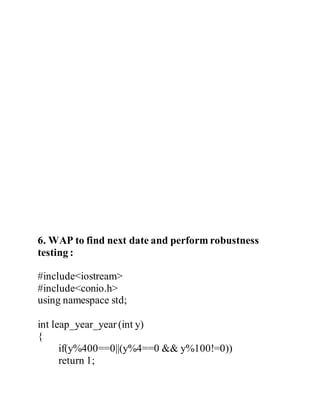 6. WAP to find next date and perform robustness 
testing : 
#include<iostream> 
#include<conio.h> 
using namespace std; 
int leap_year_year (int y) 
{ 
if(y%400==0||(y%4==0 && y%100!=0)) 
return 1; 
 