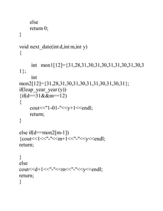 else 
return 0; 
} 
void next_date(int d,int m,int y) 
{ 
int mon1[12]={31,28,31,30,31,30,31,31,30,31,30,3 
1}; 
int 
mon2[12]={31,28,31,30,31,30,31,31,30,31,30,31}; 
if(leap_year_year (y)) 
{if(d==31&&m==12) 
{ 
cout<<"1-01-"<<y+1<<endl; 
return; 
} 
else if(d==mon2[m-1]) 
{cout<<1<<"-"<<m+1<<"-"<<y<<endl; 
return; 
} 
else 
cout<<d+1<<"-"<<m<<"-"<<y<<endl; 
return; 
} 
 