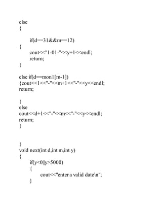 else 
{ 
if(d==31&&m==12) 
{ 
cout<<"1-01-"<<y+1<<endl; 
return; 
} 
else if(d==mon1[m-1]) 
{cout<<1<<"-"<<m+1<<"-"<<y<<endl; 
return; 
} 
else 
cout<<d+1<<"-"<<m<<"-"<<y<<endl; 
return; 
} 
} 
void next(int d,int m,int y) 
{ 
if(y<0||y>5000) 
{ 
cout<<"enter a valid daten"; 
} 
 