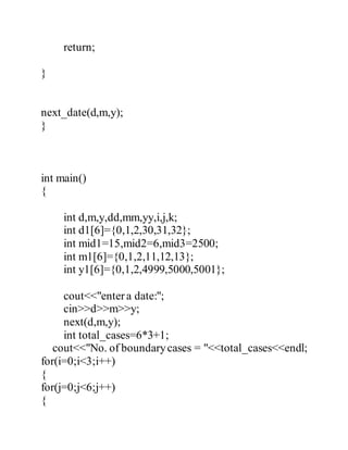 return; 
} 
next_date(d,m,y); 
} 
int main() 
{ 
int d,m,y,dd,mm,yy,i,j,k; 
int d1[6]={0,1,2,30,31,32}; 
int mid1=15,mid2=6,mid3=2500; 
int m1[6]={0,1,2,11,12,13}; 
int y1[6]={0,1,2,4999,5000,5001}; 
cout<<"enter a date:"; 
cin>>d>>m>>y; 
next(d,m,y); 
int total_cases=6*3+1; 
cout<<"No. of boundary cases = "<<total_cases<<endl; 
for(i=0;i<3;i++) 
{ 
for(j=0;j<6;j++) 
{ 
 